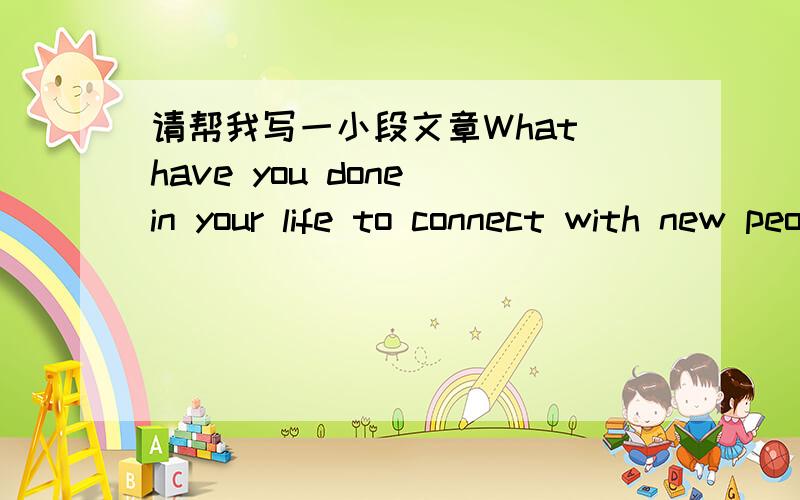 请帮我写一小段文章What have you done in your life to connect with new people?希望有大大能够帮忙,因为想了很久还是不太晓得这句话的意思,单字不用用太难的,也不用很长,一小段就可以了.THANK　YOU