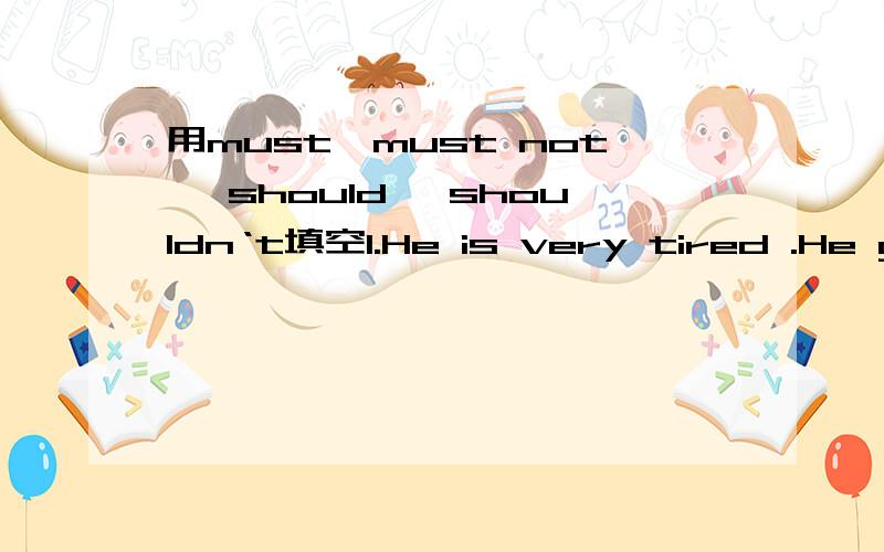 用must,must not ,should ,shouldn‘t填空1.He is very tired .He go to bed early2.She is too fat .She eat too much3.She works all night .She go shopping4.He is very busy .He go to the party5.We throw litter about.6.You wash your handa before meals