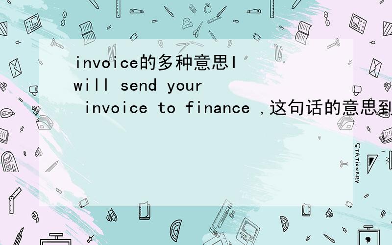 invoice的多种意思I will send your invoice to finance ,这句话的意思到底是指什么?