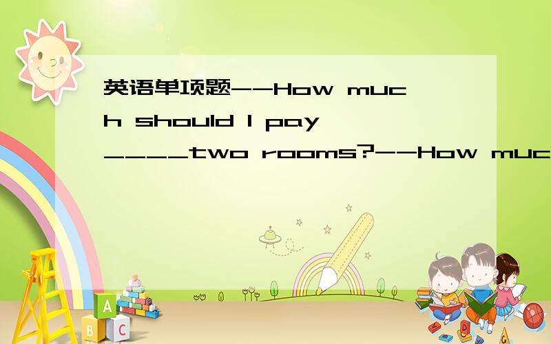 英语单项题--How much should I pay____two rooms?--How much should I pay____two rooms?--What day? A room ____ weekdays is seventy dollars, but eighty dollars _____ weekends.A. for; for; /   B. for; of; /   C. off; for ; for   D. / ; on ; on书上