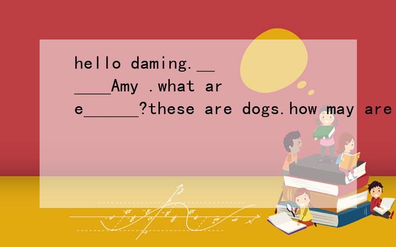 hello daming.＿＿＿Amy .what are＿＿＿?these are dogs.how may are there?there are＿＿＿.what ＿＿＿are they ＿＿＿are yellow.还有三只狗的图像.