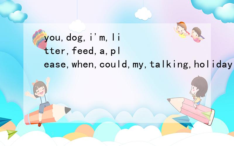 you,dog,i'm,litter,feed,a,please,when,could,my,talking,holiday 连词成句