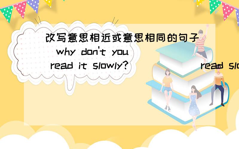 改写意思相近或意思相同的句子`why don't you read it slowly?___ ___read slowly!