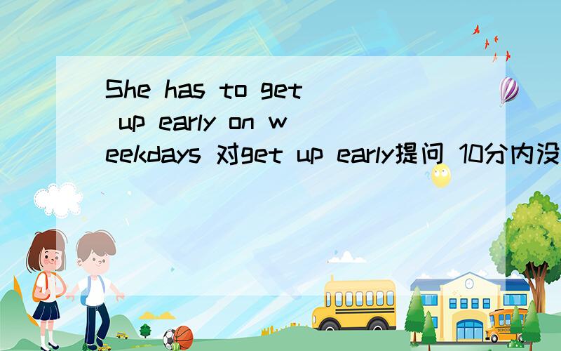 She has to get up early on weekdays 对get up early提问 10分内没人的话 就请别打扰了_____ ______ she _______ to do on weekdays?