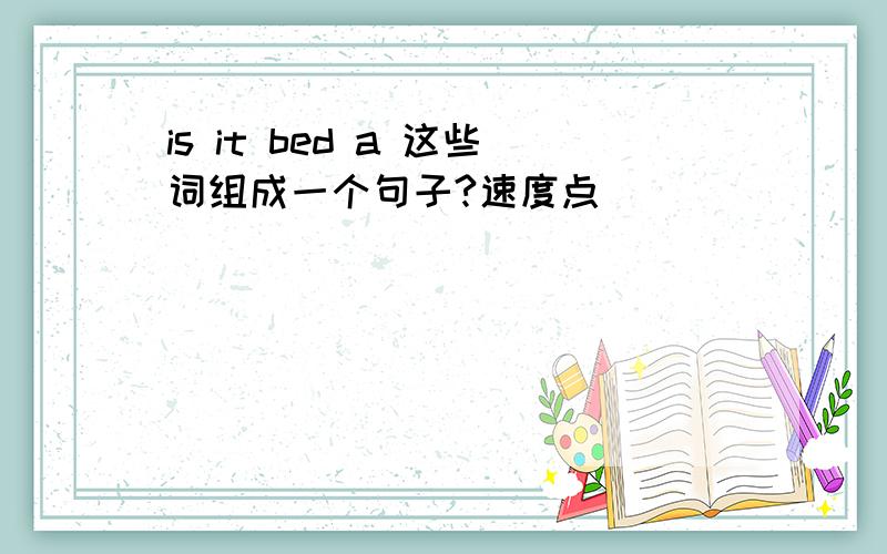 is it bed a 这些词组成一个句子?速度点