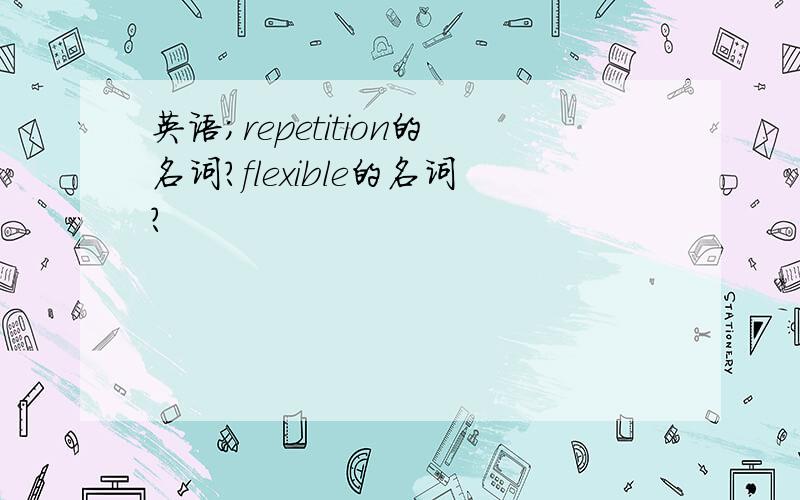 英语；repetition的名词?flexible的名词?