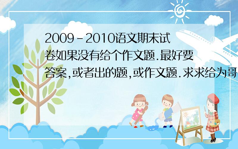 2009-2010语文期末试卷如果没有给个作文题.最好要答案,或者出的题,或作文题.求求给为哥哥姐姐啊!不够我加.