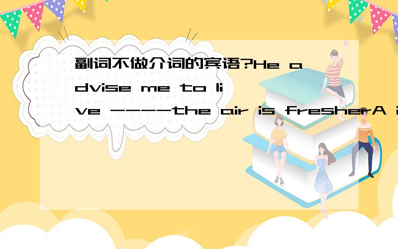 副词不做介词的宾语?He advise me to live ----the air is fresherA in where B where但我觉的A也未尝不可,in后面加一个where引导的宾语从句不就是一个标准的介宾结构吗?答案说副词不做介词的宾语,我就看不