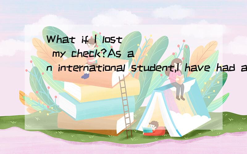 What if I lost my check?As an international student,I have had an on-campus job.Recently,I got the check sent to me from the school?Unfortunately,I cannot find it anywhere.What should I do?Can I ask them to mail me again?Thank you.