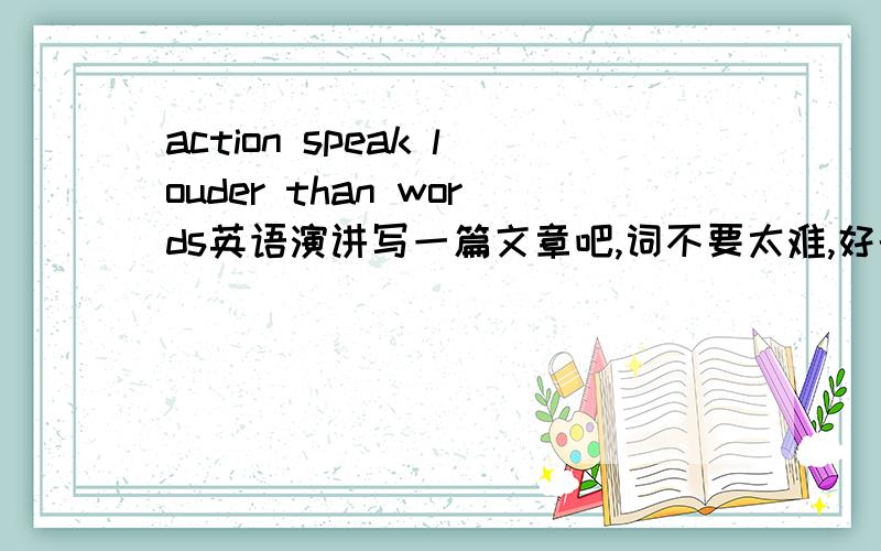 action speak louder than words英语演讲写一篇文章吧,词不要太难,好的我会加分