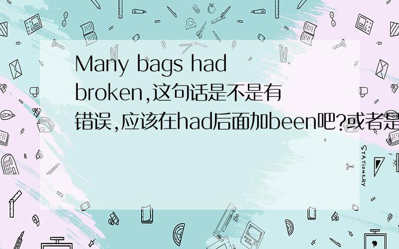 Many bags had broken,这句话是不是有错误,应该在had后面加been吧?或者是has been broken？