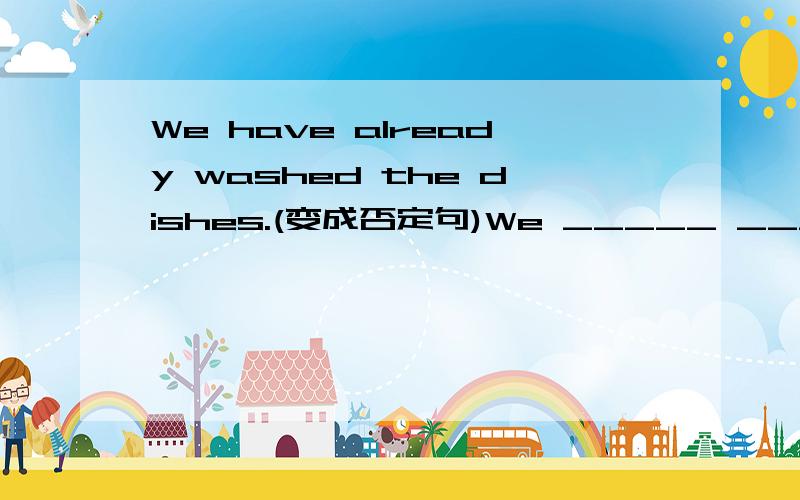 We have already washed the dishes.(变成否定句)We _____ _____ the dishes _____.