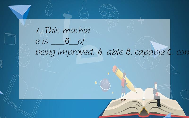 1. This machine is ___B__of being improved. A. able B. capable C. competent D. qualified 满分：5 分急!