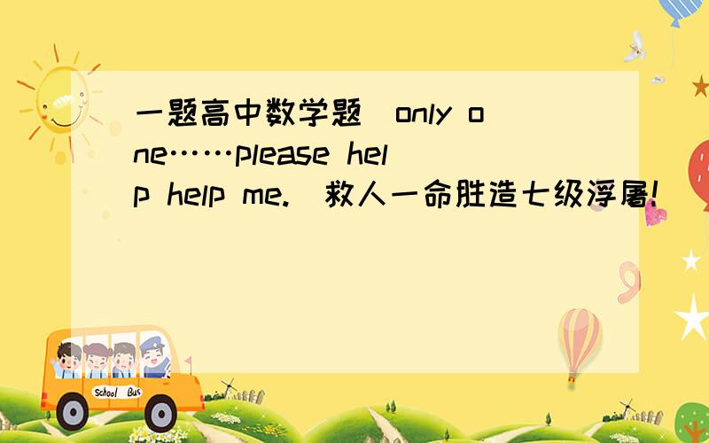 一题高中数学题（only one……please help help me.）救人一命胜造七级浮屠!