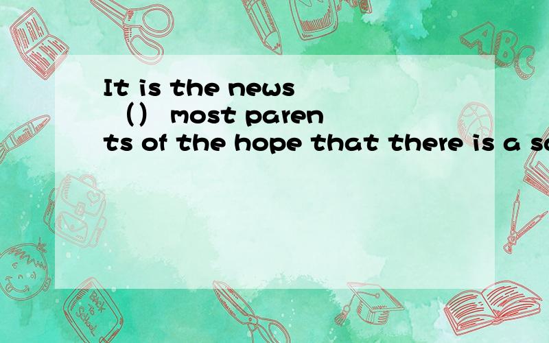 It is the news （） most parents of the hope that there is a safe and socially approved road to a kind of life they themselves have not had,but their children can.为什么要填that drives?