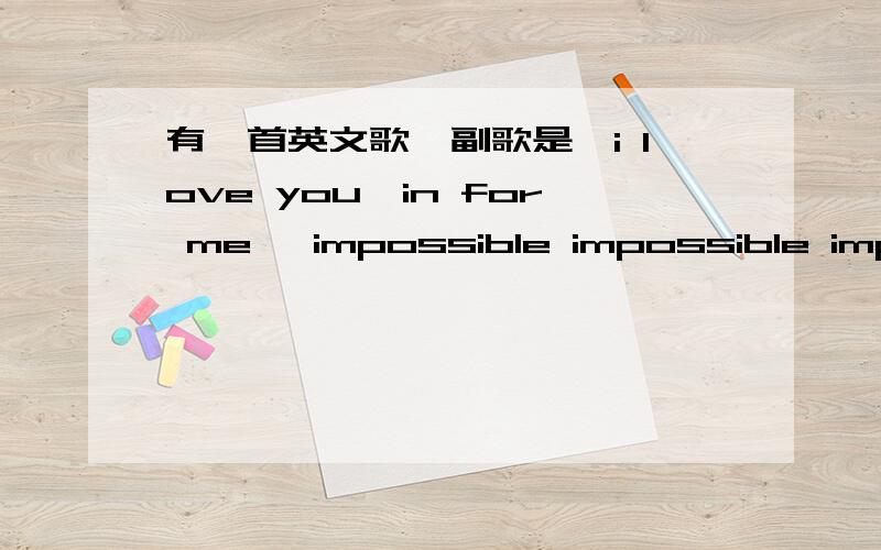 有一首英文歌,副歌是,i love you,in for me ,impossible impossible impossible大致上记住了这么点,可能不准确