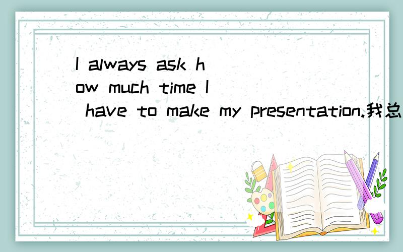 I always ask how much time I have to make my presentation.我总是问我的报告需要做多长时间.请问,这句中,我能不能这样说I always ask how much time do I have to make my presentation.然后为什么,