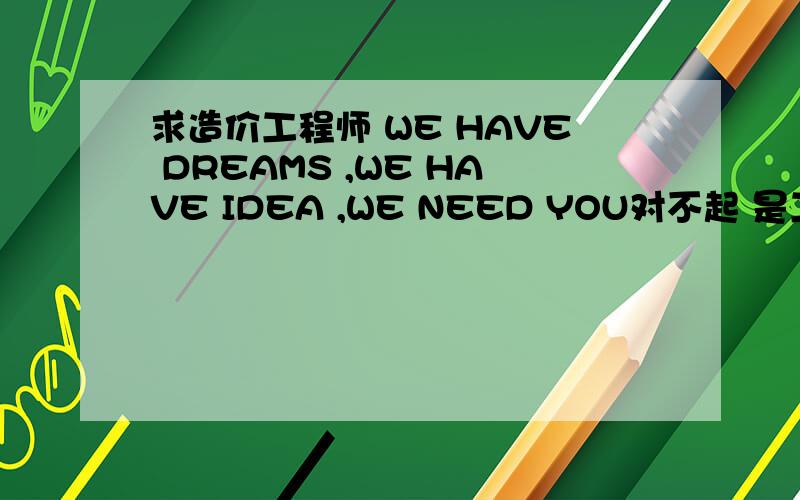 求造价工程师 WE HAVE DREAMS ,WE HAVE IDEA ,WE NEED YOU对不起 是工程造价师 不是造价工程师 土建水利都行 我父亲急聘三名造价师 兼职也可 全职也可 挂靠也可 可以商量有意者请拨打13579872998