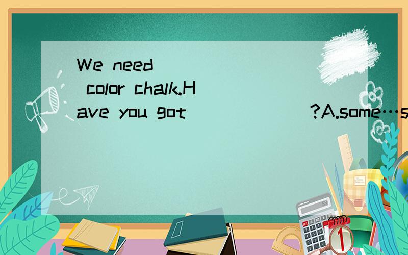 We need ______ color chalk.Have you got ______?A.some…some B.some…any C.any…any D.any…some为什么选a？b怎么不对？