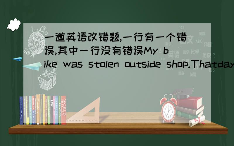 一道英语改错题,一行有一个错误,其中一行没有错误My bike was stolen outside shop.Thatday I went the shop near my home to buy anexercise-book,the bike had lost.At fisrt,I didn't know how to do.I couldhardly believe it,because I had