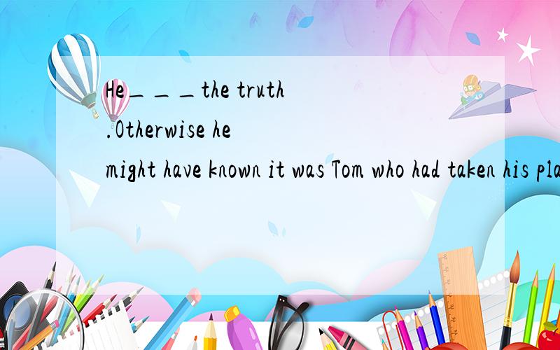 He___the truth.Otherwise he might have known it was Tom who had taken his place.A.should have been told B.shouldn't have been toldC.couldn't have been told D.must have been told答案应该选C,为什么?请说明原因,