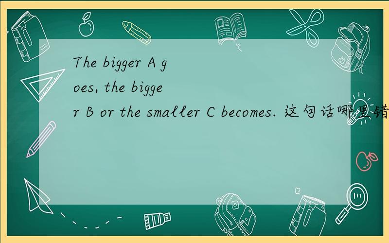 The bigger A goes, the bigger B or the smaller C becomes. 这句话哪里错了? 求高手指出来下 谢谢!