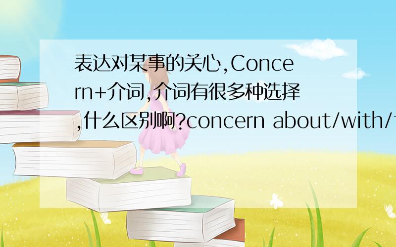 表达对某事的关心,Concern+介词,介词有很多种选择,什么区别啊?concern about/with/for/of/to  我看到这么多种而且都是词典上的例句 有什么区别吗?concern作名词