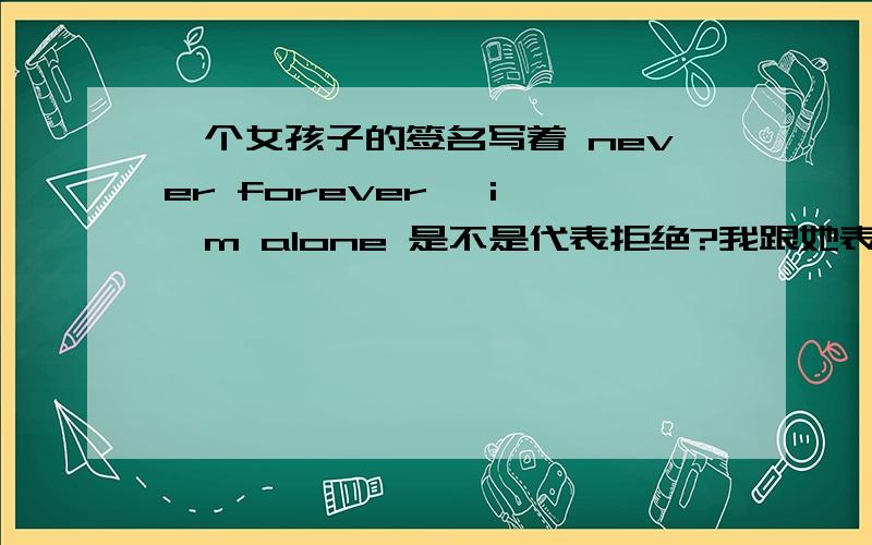 一个女孩子的签名写着 never forever   i'm alone 是不是代表拒绝?我跟她表白过 接着 她换了这个签名 她跟我还是有说有笑的.也没说答应 也没说不答应.原话是这样写的