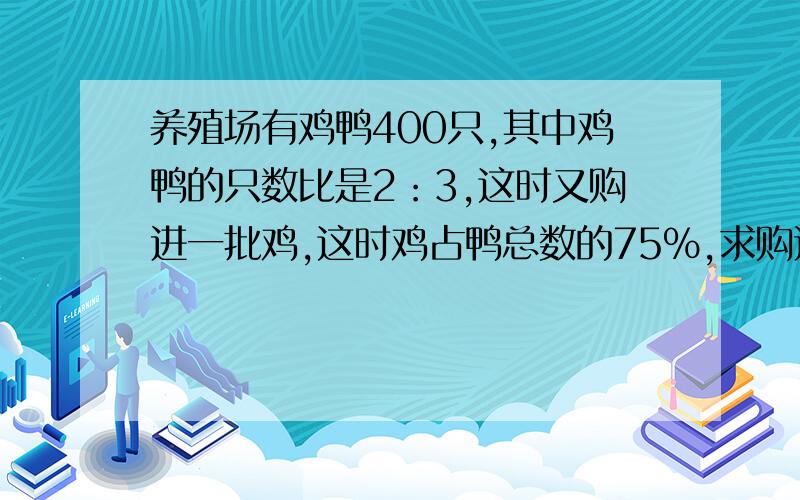 养殖场有鸡鸭400只,其中鸡鸭的只数比是2：3,这时又购进一批鸡,这时鸡占鸭总数的75%,求购进多少只鸡