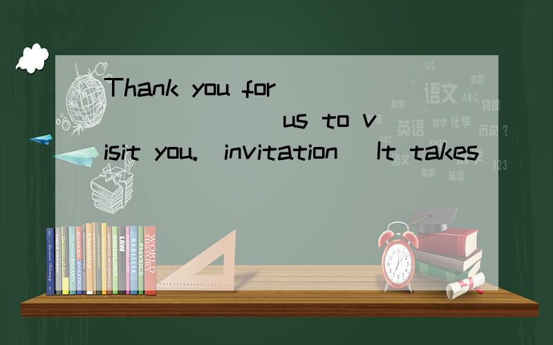 Thank you for _______us to visit you.(invitation) It takes ______(two and a half hours;two hours a Thank you for _______us to visit you.(invitation) It takes ______(two and a half hours;two hours a half)to go to Beijing by air.