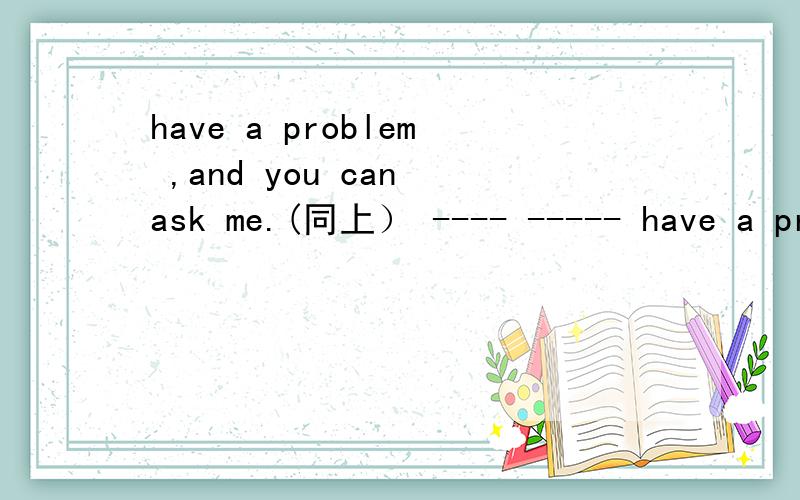 have a problem ,and you can ask me.(同上） ---- ----- have a problem ,you can ask me.怎么写