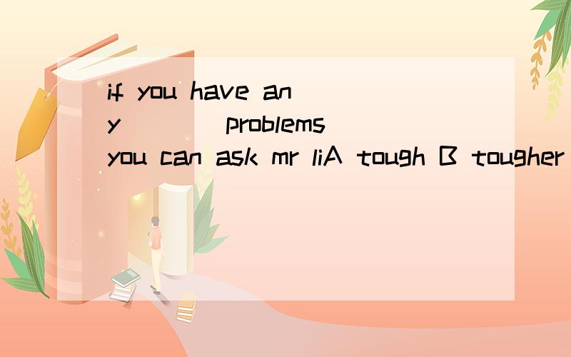 if you have any____problems you can ask mr liA tough B tougher C another D another one为什么不选B，不是any+比较级吗