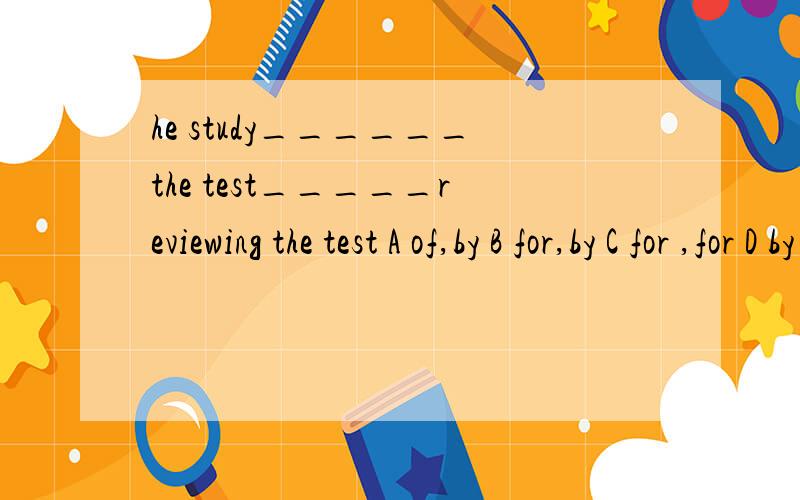 he study______the test_____reviewing the test A of,by B for,by C for ,for D by ,for希望内帮我讲清每一个空的原因,并翻译一下.