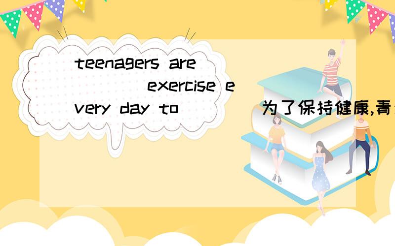 teenagers are （）（）exercise every day to（）（） 为了保持健康,青少年应该天天锻炼身体