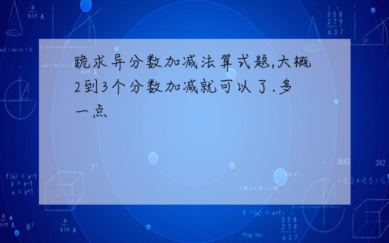 跪求异分数加减法算式题,大概2到3个分数加减就可以了.多一点