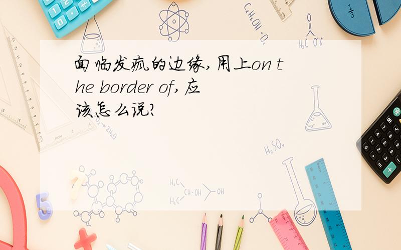 面临发疯的边缘,用上on the border of,应该怎么说?