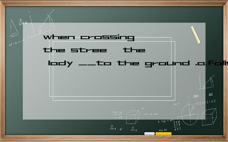 when crossing the stree ,the lady __to the ground .a.falls b.fellc.has fallend.had fallen正确的是哪个,为什么其他的不对呢?