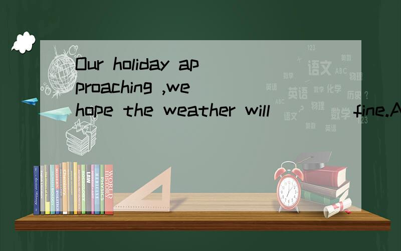 Our holiday approaching ,we hope the weather will ____fine.A.last B.stay C.keep D.leave