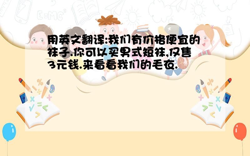 用英文翻译:我们有价格便宜的袜子.你可以买男式短袜,仅售3元钱.来看看我们的毛衣.