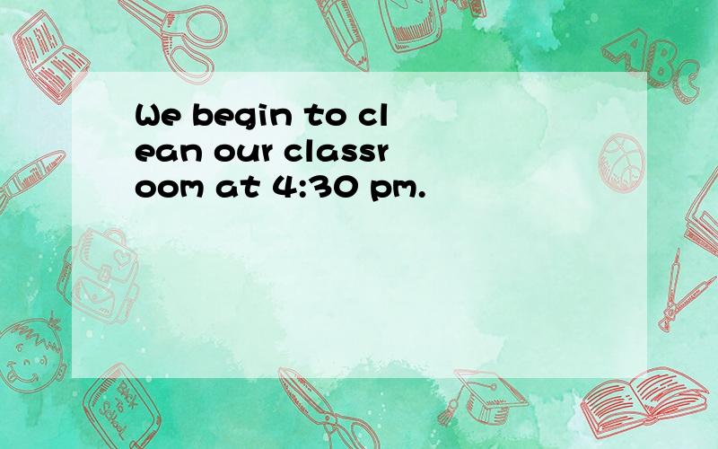 We begin to clean our classroom at 4:30 pm.