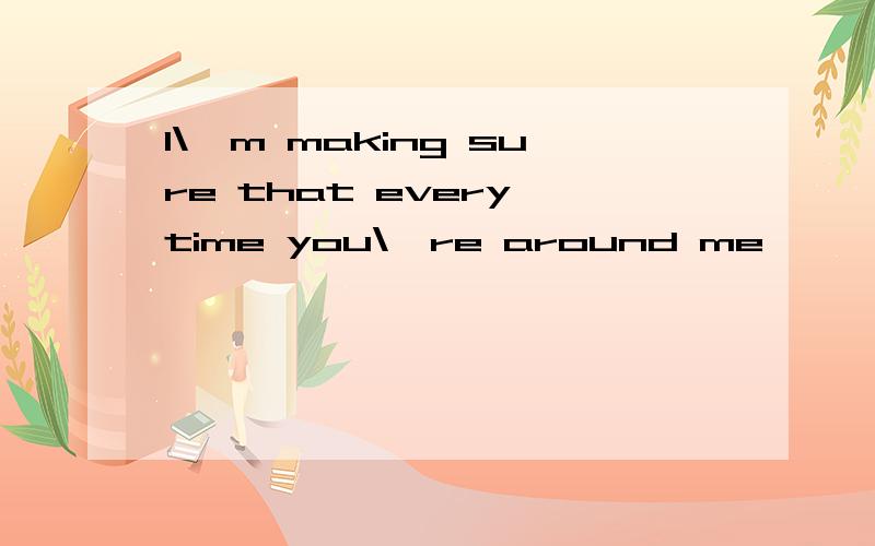 I\'m making sure that every time you\'re around me,