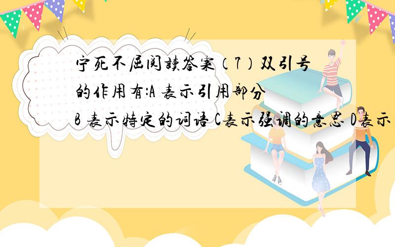 宁死不屈阅读答案（7）双引号的作用有:A 表示引用部分 B 表示特定的词语 C表示强调的意思 D表示否定的意思 文中的“罪行”应取（ ）种 .文中的“申讯”应取（ ）种.（8）用“——”在文