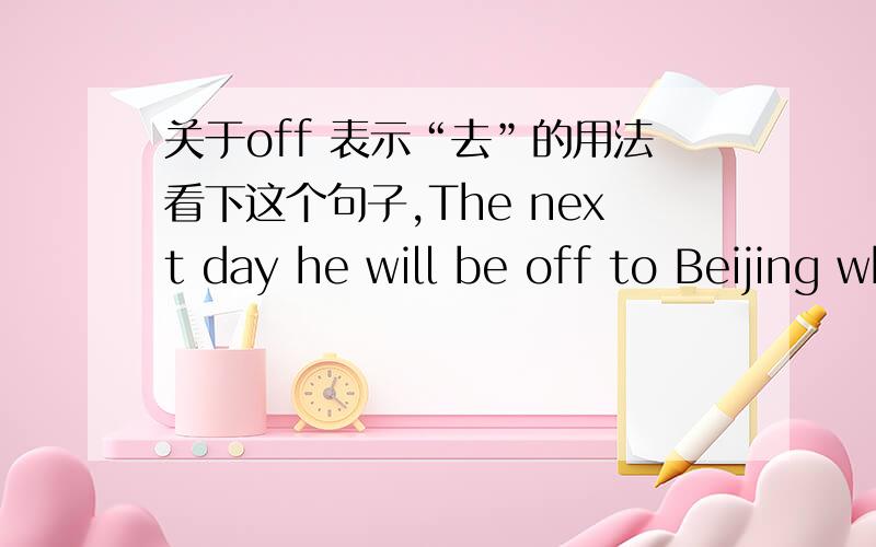 关于off 表示“去”的用法看下这个句子,The next day he will be off to Beijing where he hopes to play another role - that of sports fan 这里为什么要用OFF?是不是有“leaving for ''的含义?我在影视剧里经常看到外国