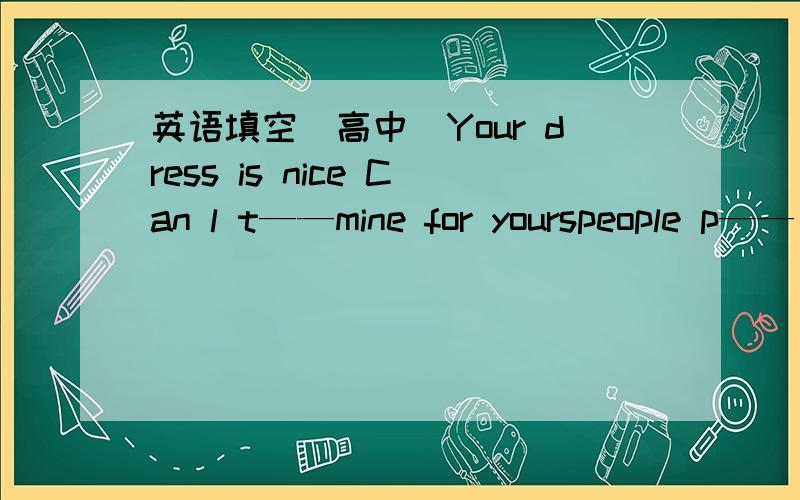 英语填空（高中）Your dress is nice Can l t——mine for yourspeople p—— came up with the good ideaThe teenagers who under 18 b——want their parents‘ love