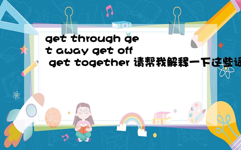 get through get away get off get together 请帮我解释一下这些词组的含义