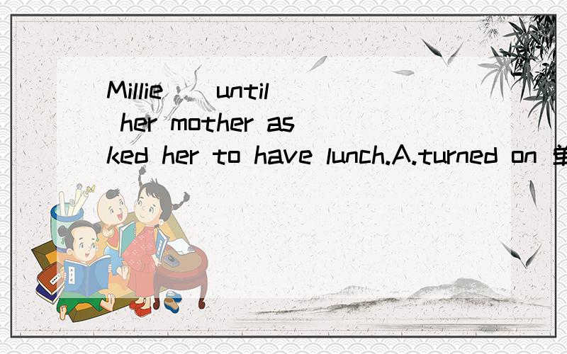 Millie _ until her mother asked her to have lunch.A.turned on 单选Millie _ until her mother asked her to have lunch.A.turned on the TV B.came out of her bedroom C.put away computer games D read a magazine