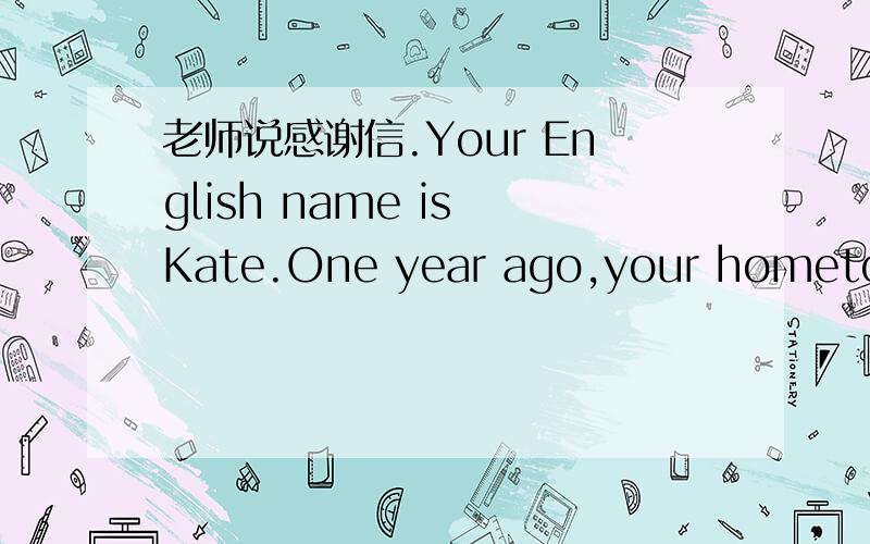 老师说感谢信.Your English name is Kate.One year ago,your hometown suffered a terrible earthquakeYou lost your parents and your house.With the help of the Smiths who in Beijing,you went back to school again.Now write a letter to them with the he