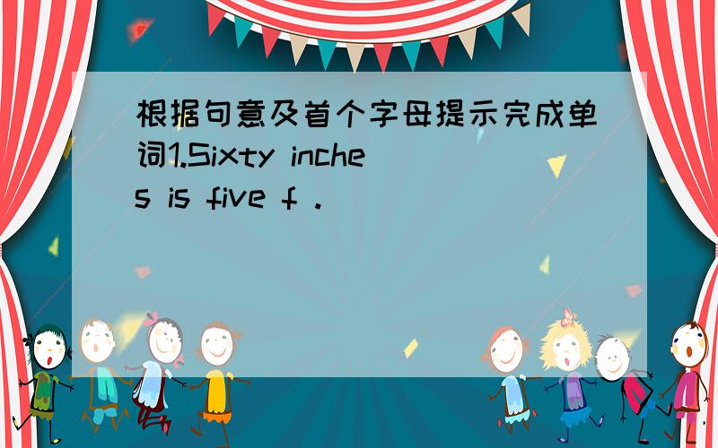 根据句意及首个字母提示完成单词1.Sixty inches is five f .