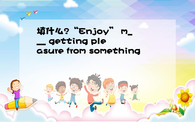 填什么?“Enjoy” m___ getting pleasure from something