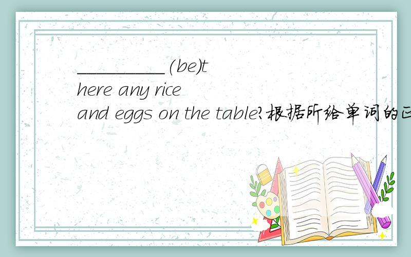 _________(be)there any rice and eggs on the table?根据所给单词的正确形式填空.希望讲原因